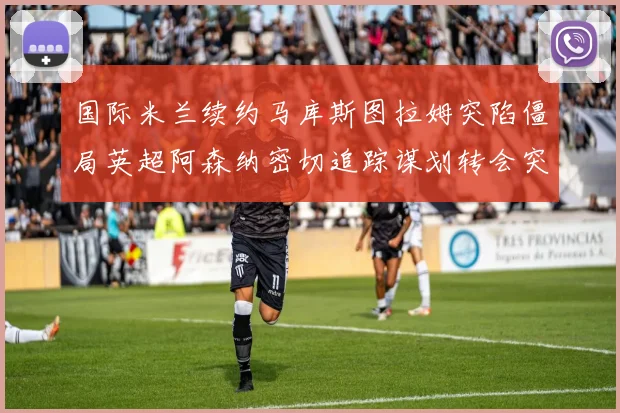 国际米兰续约马库斯图拉姆突陷僵局英超阿森纳密切追踪谋划转会突袭