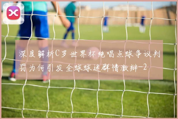 深度解析C罗世界杯绝唱点球争议判罚为何引发全球球迷群情激辩