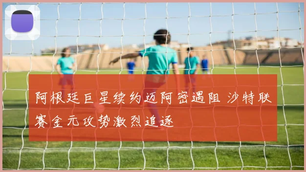 阿根廷巨星续约迈阿密遇阻 沙特联赛金元攻势激烈追逐