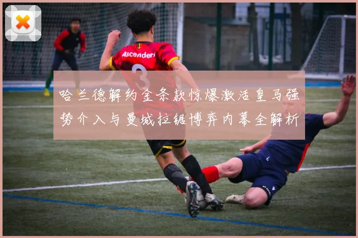哈兰德解约金条款惊爆激活皇马强势介入与曼城拉锯博弈内幕全解析