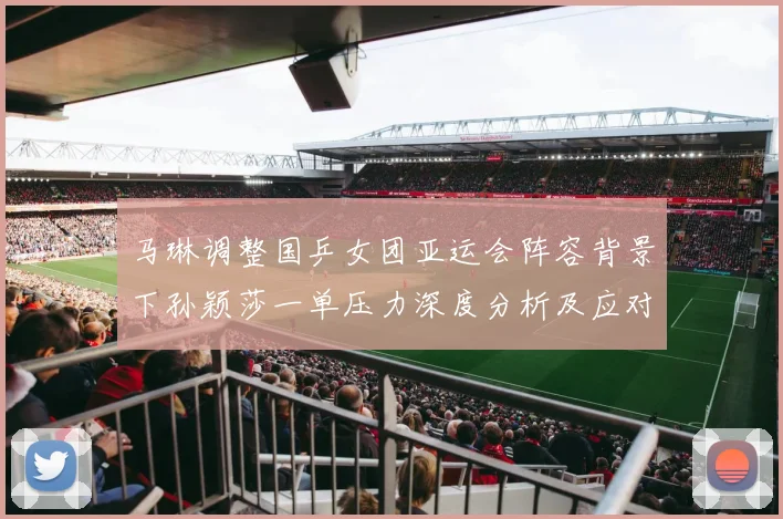 马琳调整国乒女团亚运会阵容背景下孙颖莎一单压力深度分析及应对