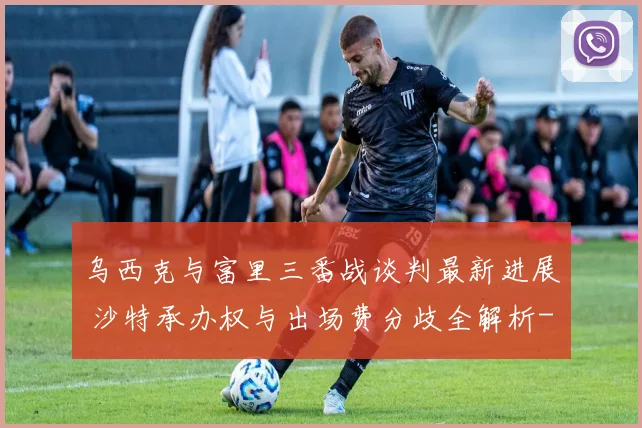 乌西克与富里三番战谈判最新进展 沙特承办权与出场费分歧全解析
