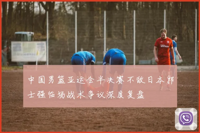 中国男篮亚运会半决赛不敌日本郭士强临场战术争议深度复盘