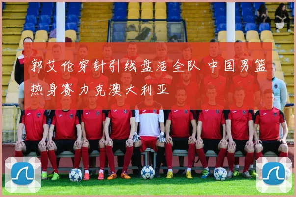 郭艾伦穿针引线盘活全队 中国男篮热身赛力克澳大利亚