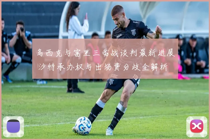 乌西克与富里三番战谈判最新进展 沙特承办权与出场费分歧全解析