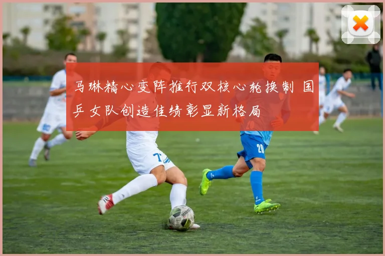 马琳精心变阵推行双核心轮换制 国乒女队创造佳绩彰显新格局