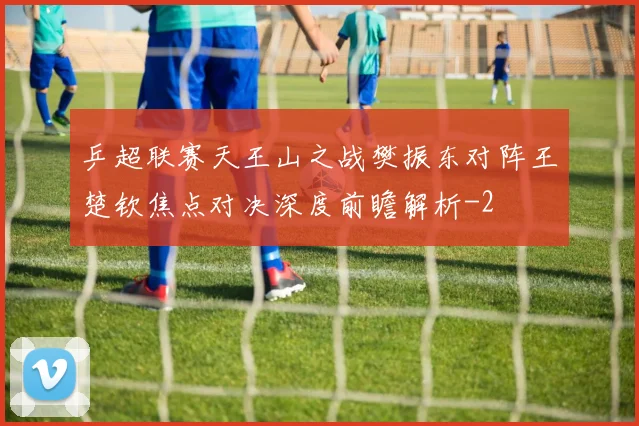 乒超联赛天王山之战樊振东对阵王楚钦焦点对决深度前瞻解析