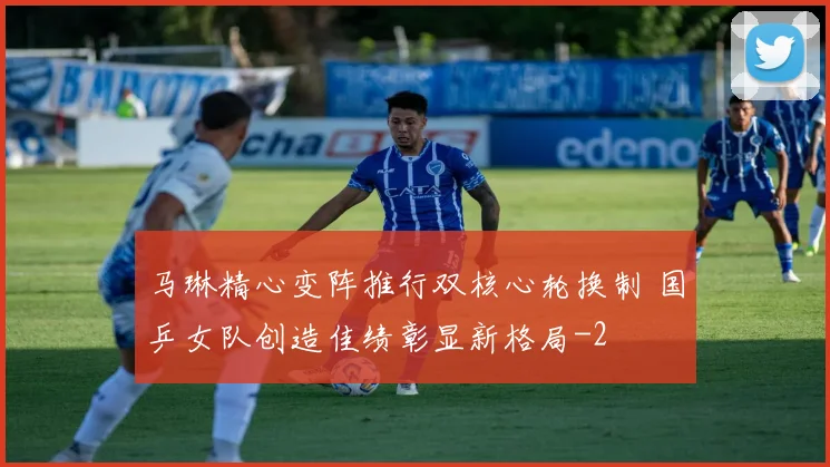 马琳精心变阵推行双核心轮换制 国乒女队创造佳绩彰显新格局