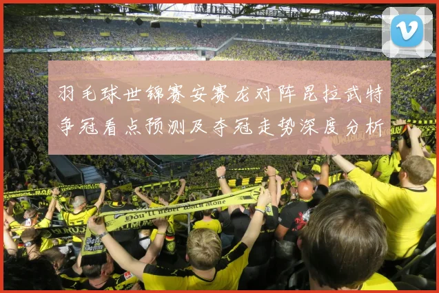 羽毛球世锦赛安赛龙对阵昆拉武特争冠看点预测及夺冠走势深度分析