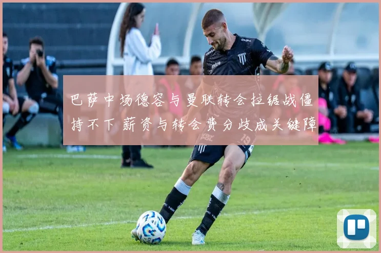 巴萨中场德容与曼联转会拉锯战僵持不下 薪资与转会费分歧成关键障碍