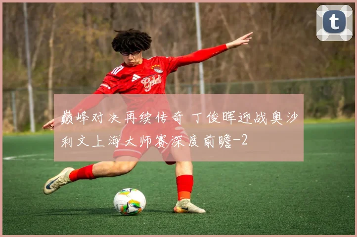 巅峰对决再续传奇 丁俊晖迎战奥沙利文上海大师赛深度前瞻