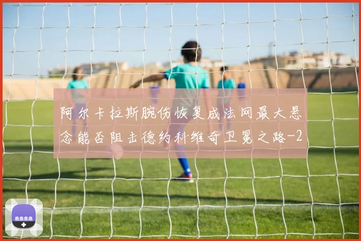 阿尔卡拉斯腕伤恢复成法网最大悬念能否阻击德约科维奇卫冕之路
