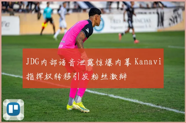 JDG内部语音泄露惊爆内幕 Kanavi指挥权转移引发粉丝激辩