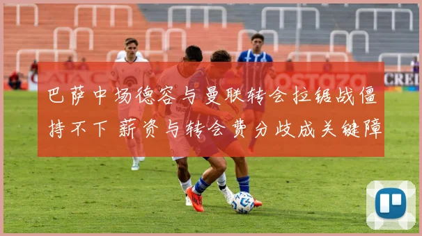 巴萨中场德容与曼联转会拉锯战僵持不下 薪资与转会费分歧成关键障碍