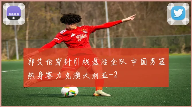 郭艾伦穿针引线盘活全队 中国男篮热身赛力克澳大利亚