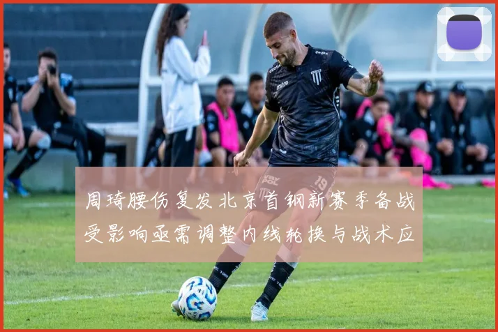 周琦腰伤复发北京首钢新赛季备战受影响亟需调整内线轮换与战术应对