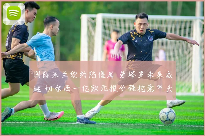 国际米兰续约陷僵局 劳塔罗未来成谜 切尔西一亿欧元报价强挖意甲头牌