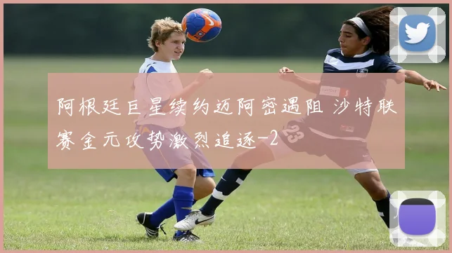 阿根廷巨星续约迈阿密遇阻 沙特联赛金元攻势激烈追逐