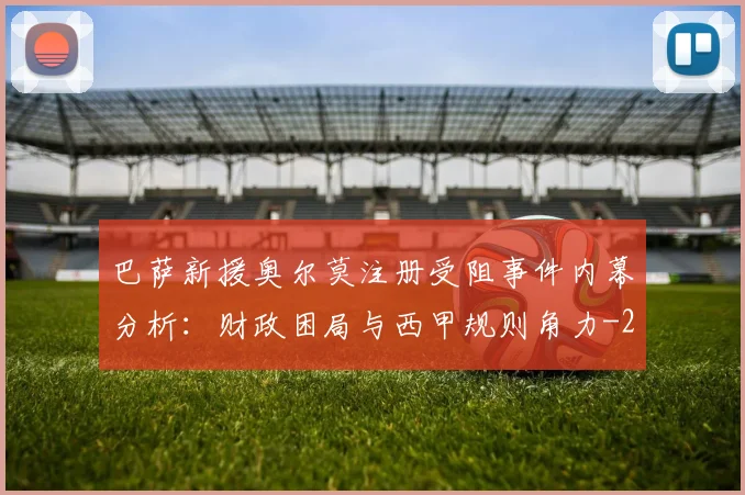 巴萨新援奥尔莫注册受阻事件内幕分析：财政困局与西甲规则角力