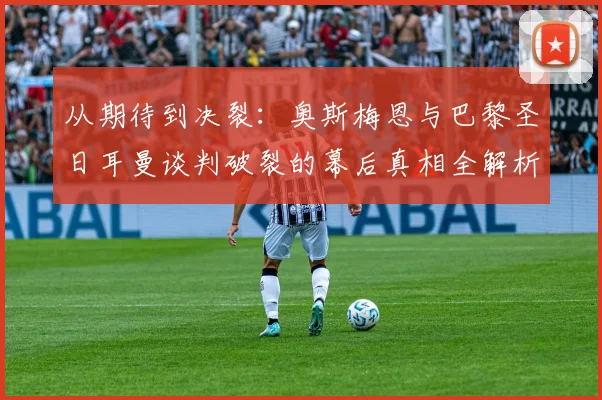 从期待到决裂：奥斯梅恩与巴黎圣日耳曼谈判破裂的幕后真相全解析