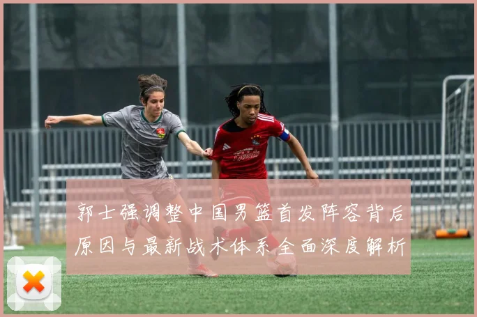 郭士强调整中国男篮首发阵容背后原因与最新战术体系全面深度解析