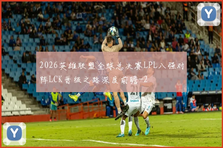 2026英雄联盟全球总决赛LPL八强对阵LCK晋级之路深度前瞻