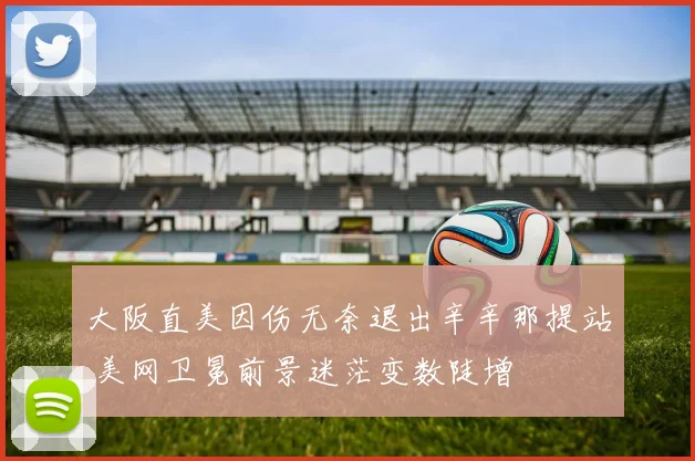 大阪直美因伤无奈退出辛辛那提站 美网卫冕前景迷茫变数陡增