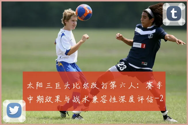太阳三巨头比尔改打第六人：赛季中期效果与战术兼容性深度评估