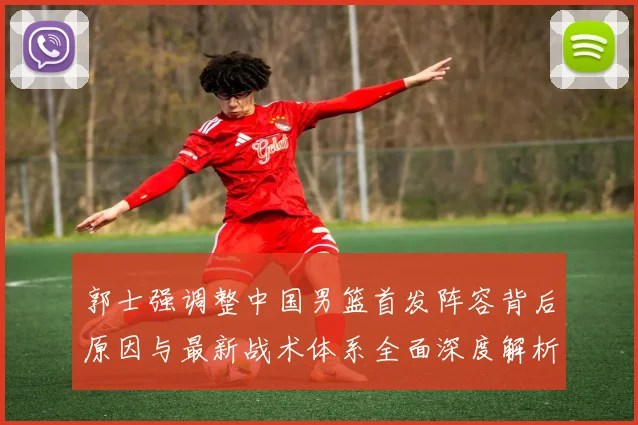 郭士强调整中国男篮首发阵容背后原因与最新战术体系全面深度解析
