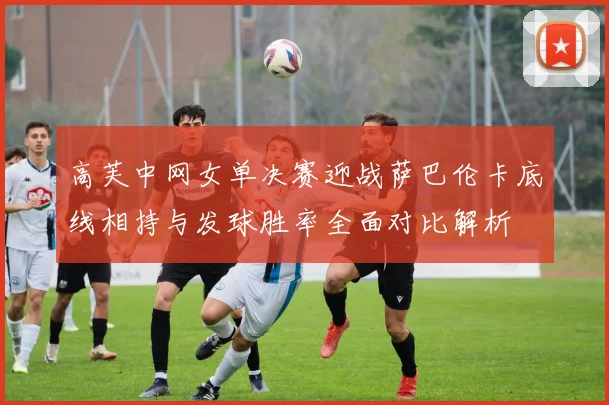 高芙中网女单决赛迎战萨巴伦卡底线相持与发球胜率全面对比解析