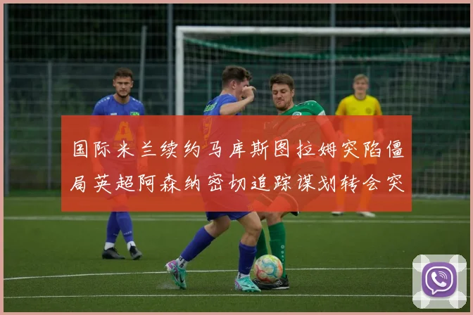 国际米兰续约马库斯图拉姆突陷僵局英超阿森纳密切追踪谋划转会突袭