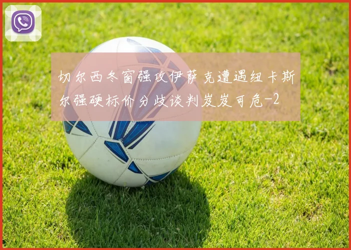 切尔西冬窗强攻伊萨克遭遇纽卡斯尔强硬标价分歧谈判岌岌可危