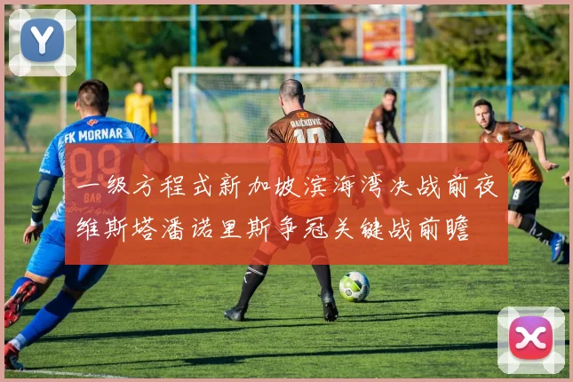 一级方程式新加坡滨海湾决战前夜维斯塔潘诺里斯争冠关键战前瞻