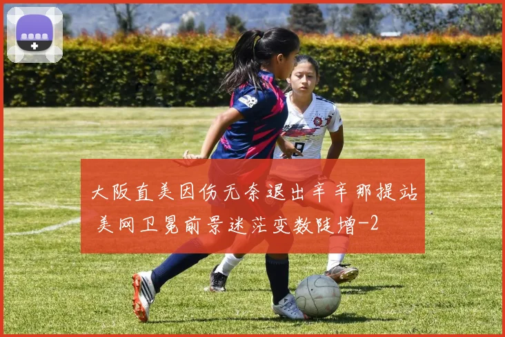 大阪直美因伤无奈退出辛辛那提站 美网卫冕前景迷茫变数陡增