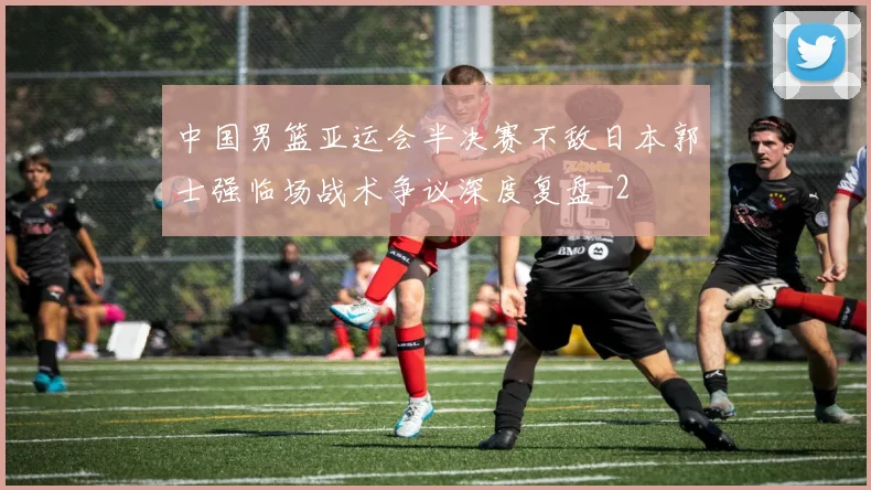 中国男篮亚运会半决赛不敌日本郭士强临场战术争议深度复盘