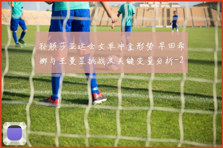孙颖莎亚运会女单冲金形势 早田希娜与王曼昱挑战及关键变量分析