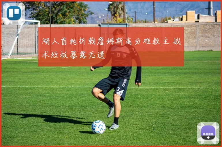 湖人首轮折戟詹姆斯高分难救主 战术短板暴露无遗