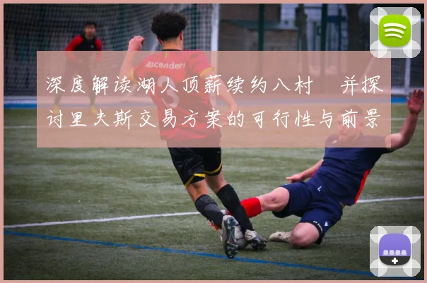 深度解读湖人顶薪续约八村塁并探讨里夫斯交易方案的可行性与前景