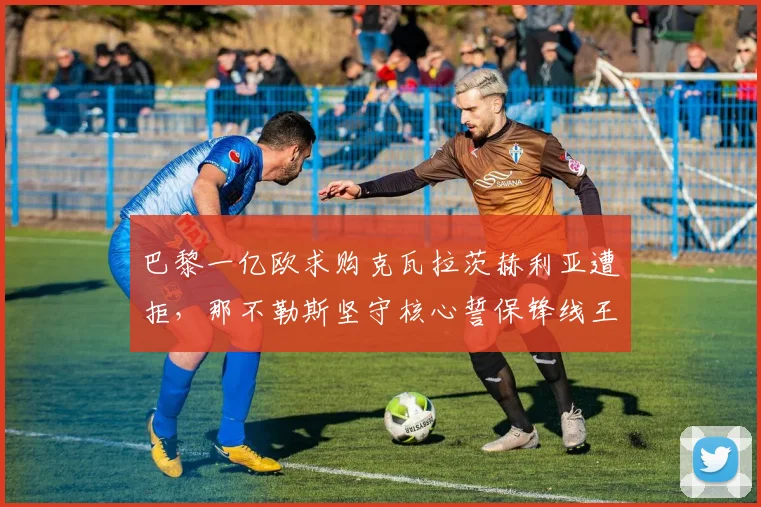 巴黎一亿欧求购克瓦拉茨赫利亚遭拒，那不勒斯坚守核心誓保锋线王牌