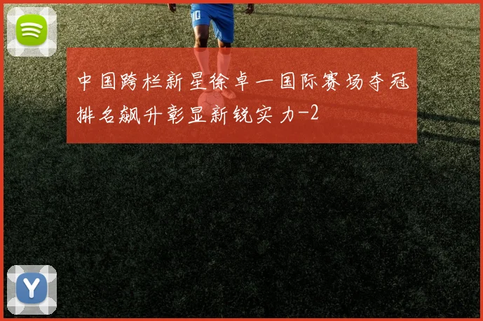 中国跨栏新星徐卓一国际赛场夺冠排名飙升彰显新锐实力
