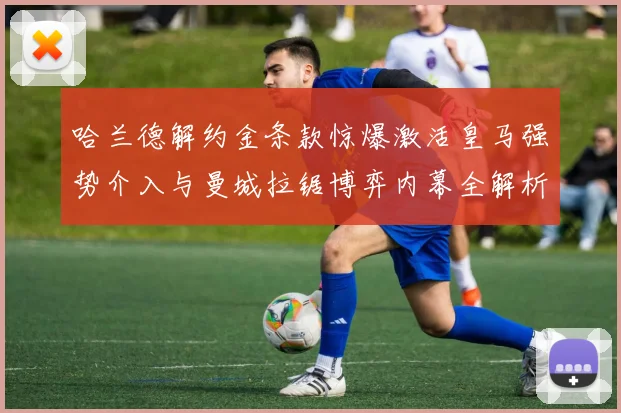 哈兰德解约金条款惊爆激活皇马强势介入与曼城拉锯博弈内幕全解析