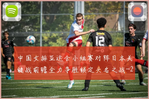 中国女排亚运会小组赛对阵日本关键战前瞻全力争胜锁定头名之战